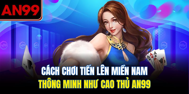Cách Chơi Tiến Lên Miền Nam Thông Minh Như Cao Thủ AN99