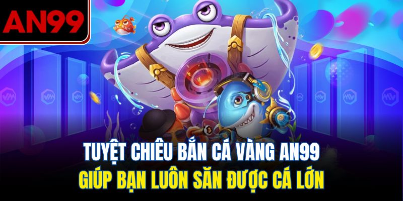 Tuyệt Chiêu Bắn Cá Vàng AN99 Giúp Bạn Luôn Săn Được Cá Lớn